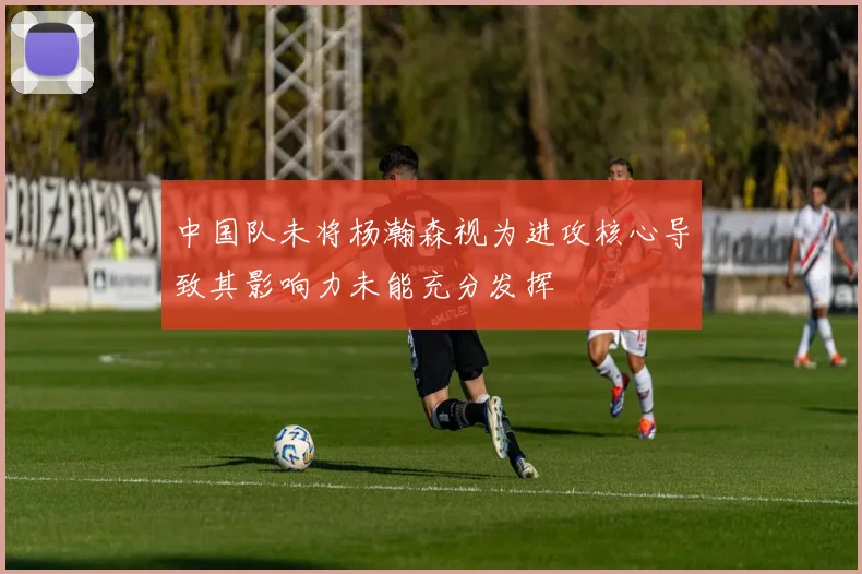 中国队未将杨瀚森视为进攻核心导致其影响力未能充分发挥
