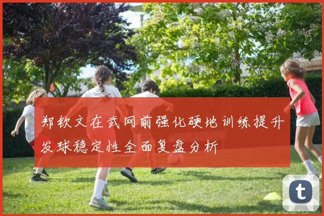 郑钦文在武网前强化硬地训练提升发球稳定性全面复盘分析