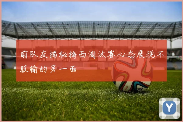 前队友揭秘梅西淘汰赛心态展现不服输的另一面