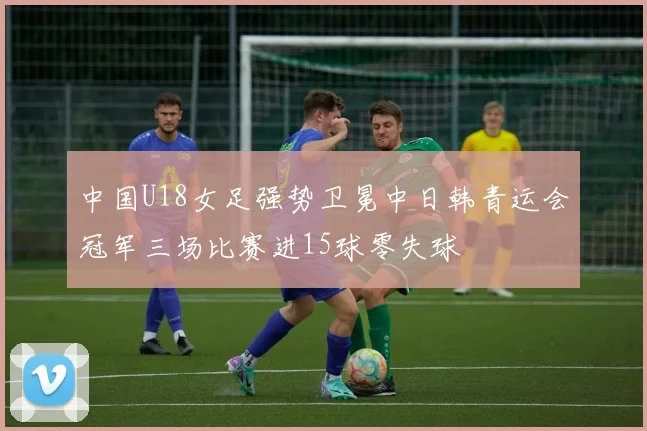 中国U18女足强势卫冕中日韩青运会冠军三场比赛进15球零失球